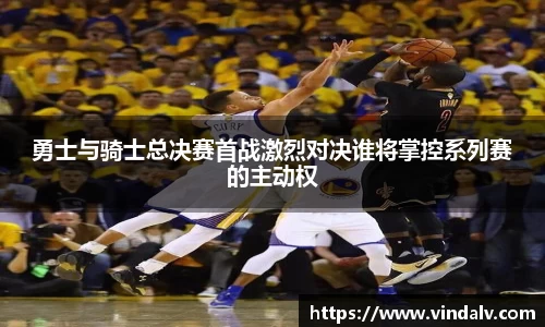 勇士与骑士总决赛首战激烈对决谁将掌控系列赛的主动权